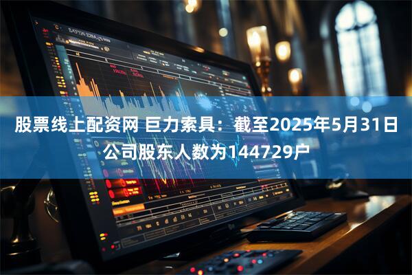 股票线上配资网 巨力索具：截至2025年5月31日公司股东人数为144729户