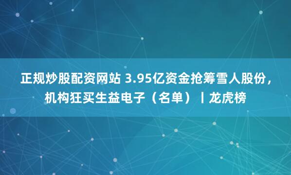正规炒股配资网站 3.95亿资金抢筹雪人股份，机构狂买生益电子（名单）丨龙虎榜