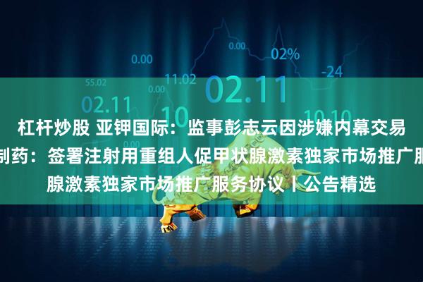 杠杆炒股 亚钾国际：监事彭志云因涉嫌内幕交易被立案调查；泽璟制药：签署注射用重组人促甲状腺激素独家市场推广服务协议丨公告精选