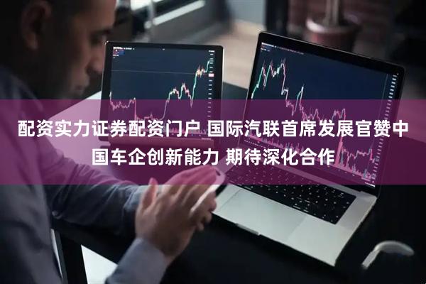 配资实力证券配资门户 国际汽联首席发展官赞中国车企创新能力 期待深化合作