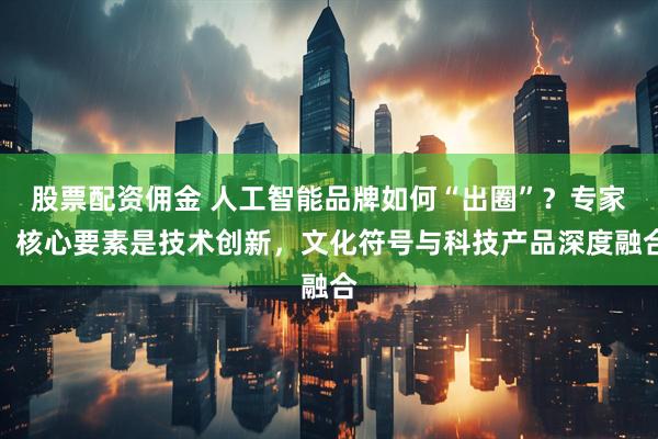 股票配资佣金 人工智能品牌如何“出圈”？专家：核心要素是技术创新，文化符号与科技产品深度融合