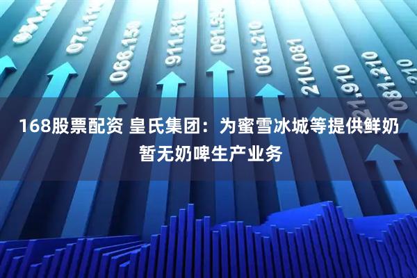 168股票配资 皇氏集团：为蜜雪冰城等提供鲜奶 暂无奶啤生产业务