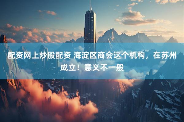 配资网上炒股配资 海淀区商会这个机构，在苏州成立！意义不一般