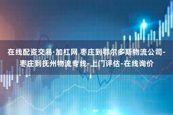 在线配资交易·加杠网 枣庄到鄂尔多斯物流公司-枣庄到抚州物流专线-上门评估-在线询价