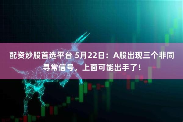 配资炒股首选平台 5月22日：A股出现三个非同寻常信号，上面可能出手了！