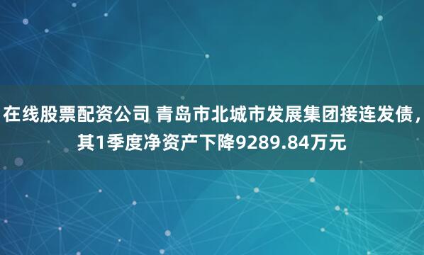 在线股票配资公司 青岛市北城市发展集团接连发债，其1季度净资产下降9289.84万元