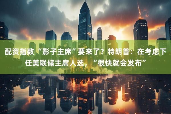 配资指数 “影子主席”要来了？特朗普：在考虑下任美联储主席人选，“很快就会发布”