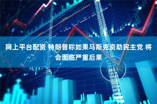网上平台配资 特朗普称如果马斯克资助民主党 将会面临严重后果