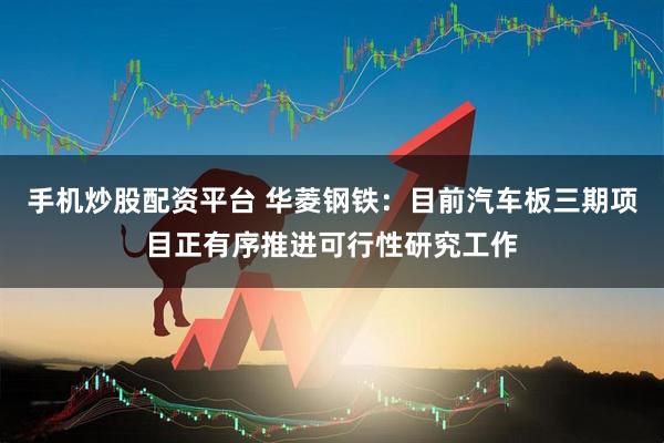 手机炒股配资平台 华菱钢铁：目前汽车板三期项目正有序推进可行性研究工作