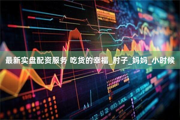 最新实盘配资服务 吃货的幸福_肘子_妈妈_小时候
