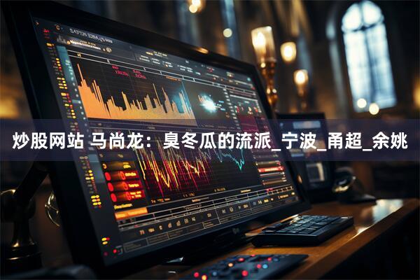炒股网站 马尚龙：臭冬瓜的流派_宁波_甬超_余姚