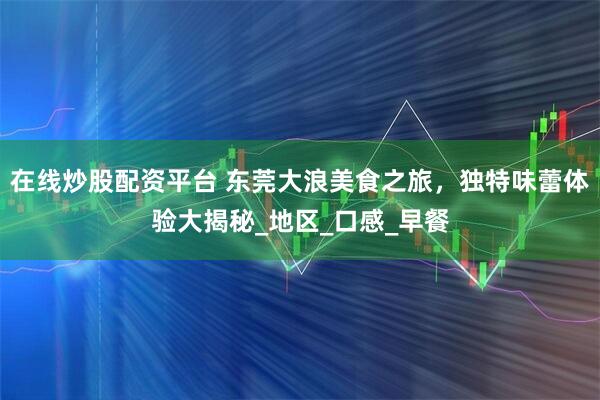 在线炒股配资平台 东莞大浪美食之旅，独特味蕾体验大揭秘_地区_口感_早餐