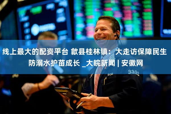 线上最大的配资平台 歙县桂林镇：大走访保障民生 防溺水护苗成长 _大皖新闻 | 安徽网