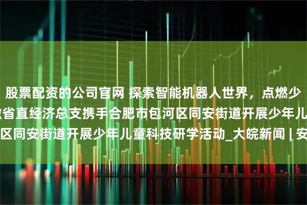 股票配资的公司官网 探索智能机器人世界，点燃少儿科技梦想 ——民进安徽省直经济总支携手合肥市包河区同安街道开展少年儿童科技研学活动_大皖新闻 | 安徽网