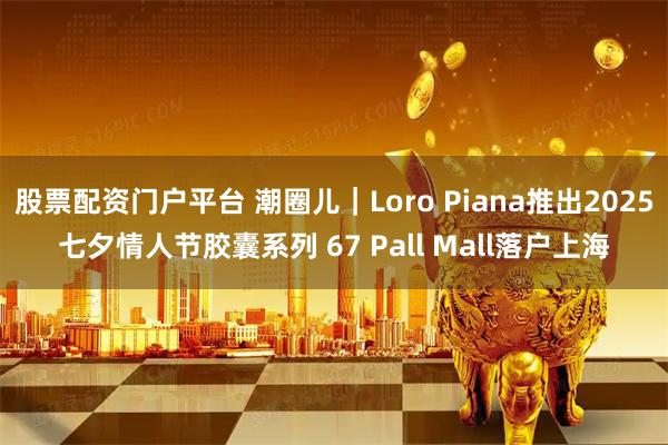 股票配资门户平台 潮圈儿｜Loro Piana推出2025七夕情人节胶囊系列 67 Pall Mall落户上海