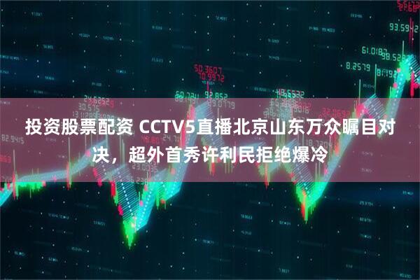投资股票配资 CCTV5直播北京山东万众瞩目对决，超外首秀许利民拒绝爆冷