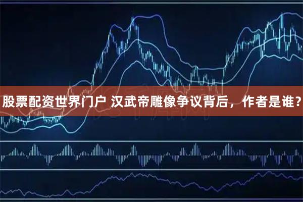 股票配资世界门户 汉武帝雕像争议背后，作者是谁？