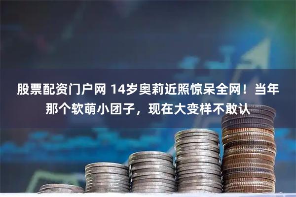 股票配资门户网 14岁奥莉近照惊呆全网！当年那个软萌小团子，现在大变样不敢认